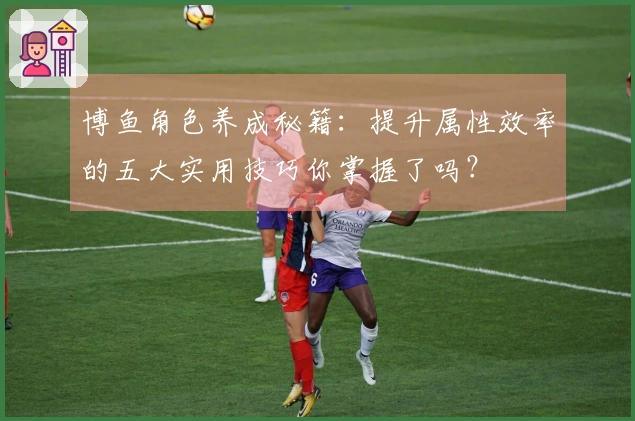 博鱼角色养成秘籍：提升属性效率的五大实用技巧你掌握了吗？