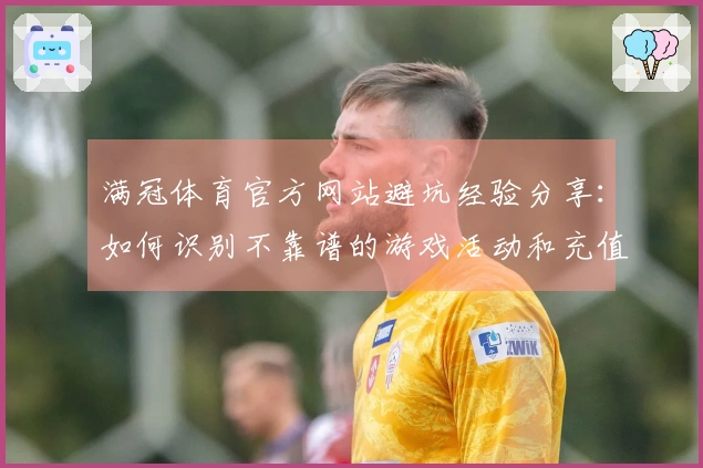 满冠体育官方网站避坑经验分享：如何识别不靠谱的游戏活动和充值优惠