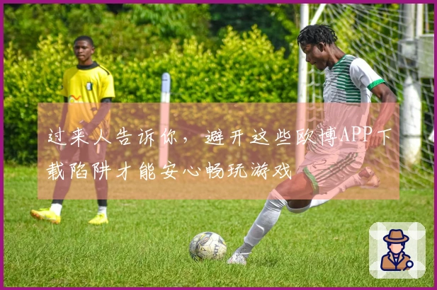 过来人告诉你，避开这些欧博APP下载陷阱才能安心畅玩游戏