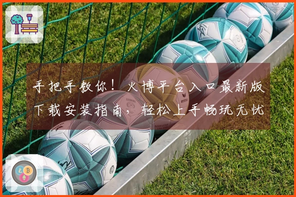 手把手教你!火博平台入口最新版下载安装指南,轻松上手畅玩无忧