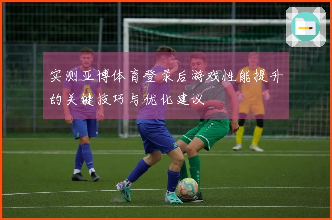 实测亚博体育登录后游戏性能提升的关键技巧与优化建议